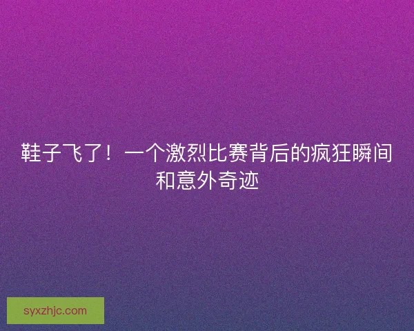 鞋子飞了！一个激烈比赛背后的疯狂瞬间和意外奇迹