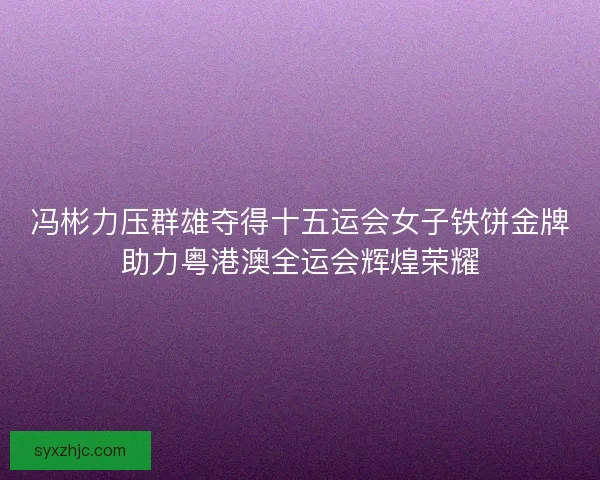 冯彬力压群雄夺得十五运会女子铁饼金牌助力粤港澳全运会辉煌荣耀
