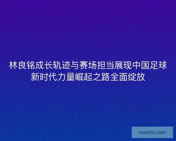 林良铭成长轨迹与赛场担当展现中国足球新时代力量崛起之路全面绽放